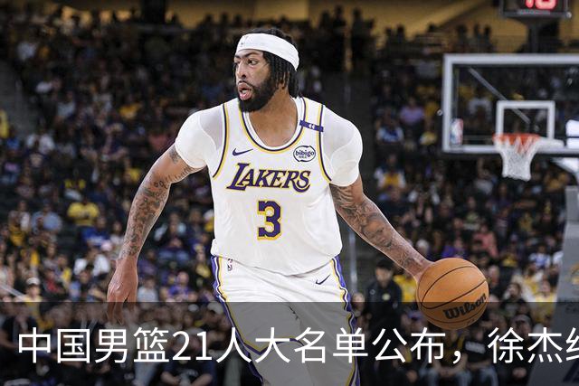 中国男篮21人大名单公布，徐杰给机会不中用，赵睿张镇麟缺席原因