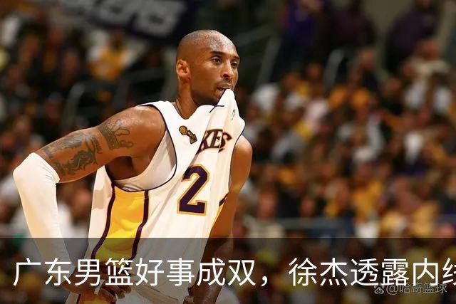 广东男篮好事成双，徐杰透露内线补强目标，潜力锋线有望续约留队！