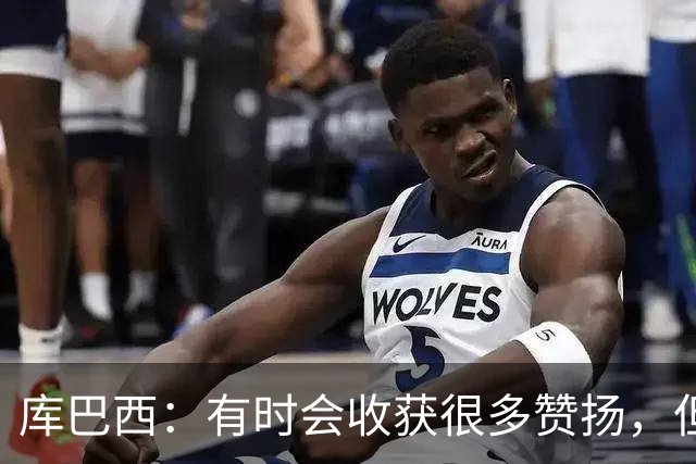 库巴西：有时会收获很多赞扬，但仍要脚踏实地做好自己的工作