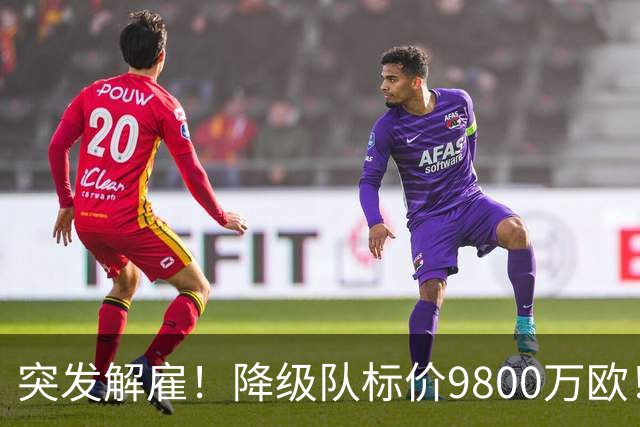 突发解雇！降级队标价9800万欧！曼城报价被拒