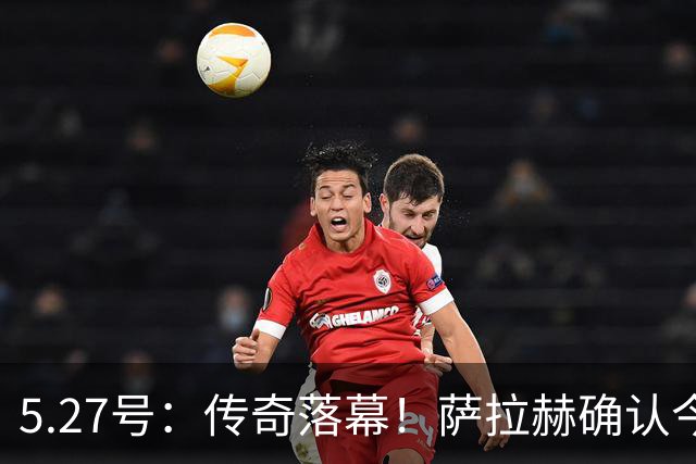 5.27号：传奇落幕！萨拉赫确认今夏离队，利物浦锁定西甲飞翼作为头号替代人选