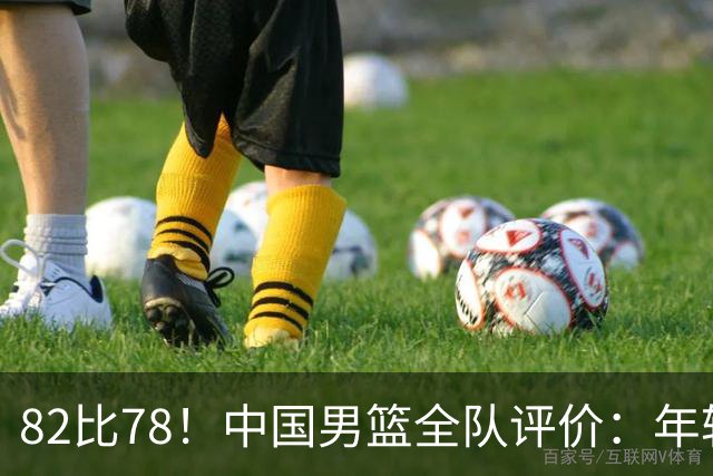 82比78！中国男篮全队评价：年轻球员敢打敢拼，主教练用人灵活！